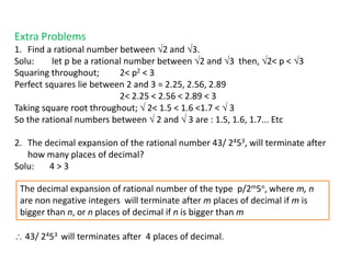 Extra Problems
1. Find a rational number between 2 and 3.
Solu: let p be a rational number between 2 and 3 then, 2< p < 3
Squaring throughout; 2< p2 < 3
Perfect squares lie between 2 and 3 = 2.25, 2.56, 2.89
2< 2.25 < 2.56 < 2.89 < 3
Taking square root throughout;  2< 1.5 < 1.6 <1.7 <  3
So the rational numbers between  2 and  3 are : 1.5, 1.6, 1.7... Etc
2. The decimal expansion of the rational number 43/ 2453, will terminate after
how many places of decimal?
Solu: 4 > 3
 43/ 2453 will terminates after 4 places of decimal.
The decimal expansion of rational number of the type p/2m5n, where m, n
are non negative integers will terminate after m places of decimal if m is
bigger than n, or n places of decimal if n is bigger than m
 