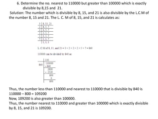 6. Determine the no. nearest to 110000 but greater than 100000 which is exactly
divisible by 8,15 and 21.
Solution: The number which is divisible by 8, 15, and 21 is also divisible by the L.C.M of
the number 8, 15 and 21. The L. C. M of 8, 15, and 21 is calculates as:
Thus, the number less than 110000 and nearest to 110000 that is divisible by 840 is
110000 – 800 = 109200
Now, 109200 is also greater than 100000.
Thus, the number nearest to 110000 and greater than 100000 which is exactly divisible
by 8, 15, and 21 is 109200.
 