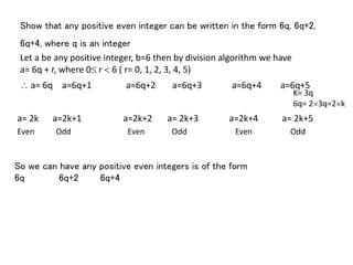 Show that any positive even integer can be written in the form 6q, 6q+2,
6q+4, where q is an integer
Let a be any positive integer, b=6 then by division algorithm we have
a= 6q + r, where 0 r  6 ( r= 0, 1, 2, 3, 4, 5)
 a= 6q a=6q+1 a=6q+2 a=6q+3 a=6q+4 a=6q+5
K= 3q
6q= 23q=2k
a= 2k a=2k+1 a=2k+2 a= 2k+3 a=2k+4 a= 2k+5
Odd Even EvenEven Odd Odd
So we can have any positive even integers is of the form
6q 6q+2 6q+4
 