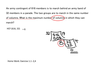 An army contingent of 616 members is to march behind an army band of
32 members in a parade. The two groups are to march in the same number
of columns. What is the maximum number of columns in which they can
march?
HCF (616, 32) = 8
Home Work: Exercise 1.1 -2,4
 