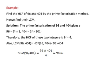 Example:
Find the HCF of 96 and 404 by the prime factorisation method.
Hence,find their LCM.
Solution : The prime factorisation of 96 and 404 gives :
96 = 25 × 3, 404 = 22 × 101
Therefore, the HCF of these two integers is 22 = 4.
Also, LCM(96, 404) HCF(96, 404)= 96404
 