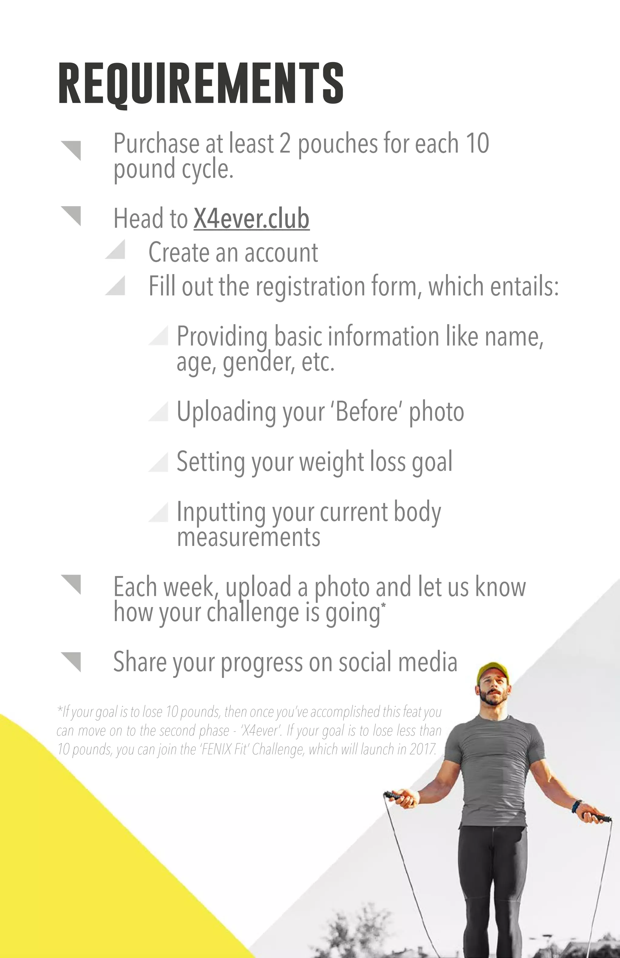 requirements
Purchase at least 2 pouches for each 10
pound cycle.
Head to X4ever.club
Create an account
Fill out the registration form, which entails:
Providing basic information like name,
age, gender, etc.
Uploading your ‘Before’ photo
Setting your weight loss goal
Inputting your current body
measurements
Each week, upload a photo and let us know
how your challenge is going*
Share your progress on social media
*If your goal is to lose 10 pounds, then once you’ve accomplished this feat you
can move on to the second phase - ‘X4ever’. If your goal is to lose less than
10 pounds, you can join the ‘FENIX Fit’ Challenge, which will launch in 2017.
 