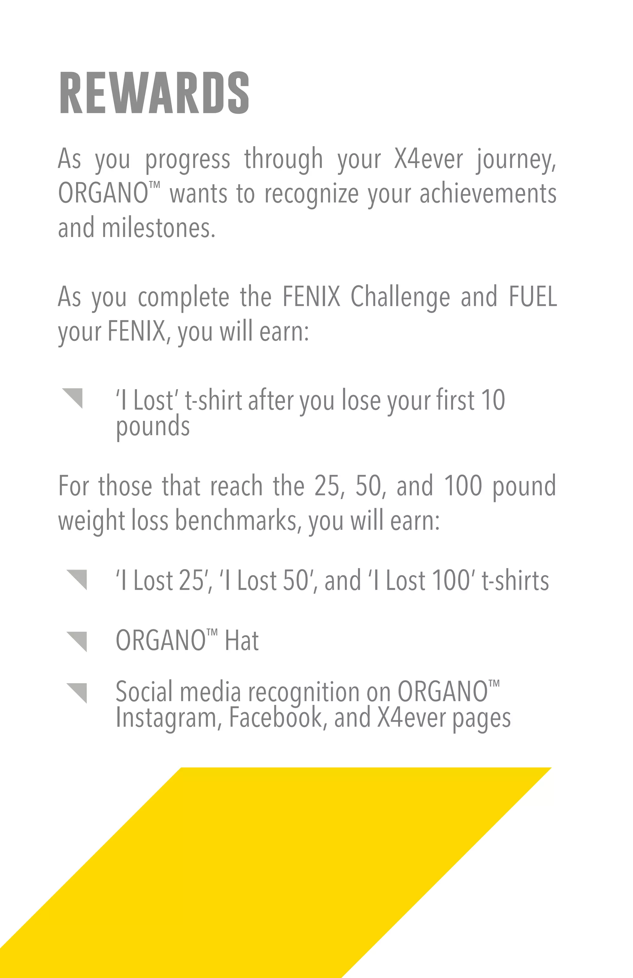 rewards
As you progress through your X4ever journey,
ORGANO™
wants to recognize your achievements
and milestones.
As you complete the FENIX Challenge and FUEL
your FENIX, you will earn:
‘I Lost’ t-shirt after you lose your first 10
pounds
For those that reach the 25, 50, and 100 pound
weight loss benchmarks, you will earn:
‘I Lost 25’, ‘I Lost 50’, and ‘I Lost 100’ t-shirts
ORGANO™
Hat
Social media recognition on ORGANO™
Instagram, Facebook, and X4ever pages
 