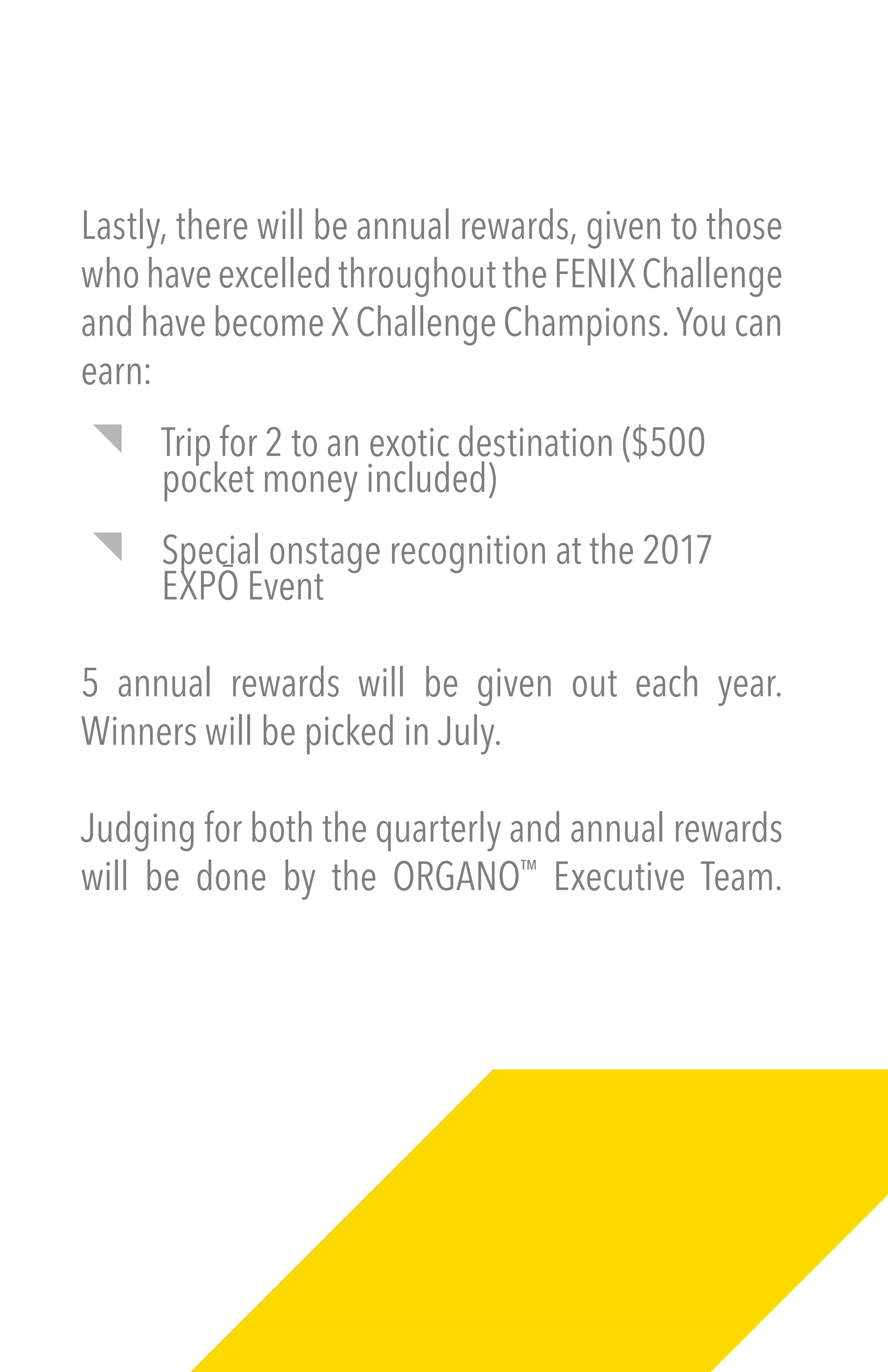 Lastly, there will be annual rewards, given to those
whohaveexcelledthroughouttheFENIXChallenge
and have become X Challenge Champions. You can
earn:
Trip for 2 to an exotic destination ($500
pocket money included)
Special onstage recognition at the 2017
EXPŌ Event
5 annual rewards will be given out each year.
Winners will be picked in July.
Judging for both the quarterly and annual rewards
will be done by the ORGANO™
Executive Team.
 