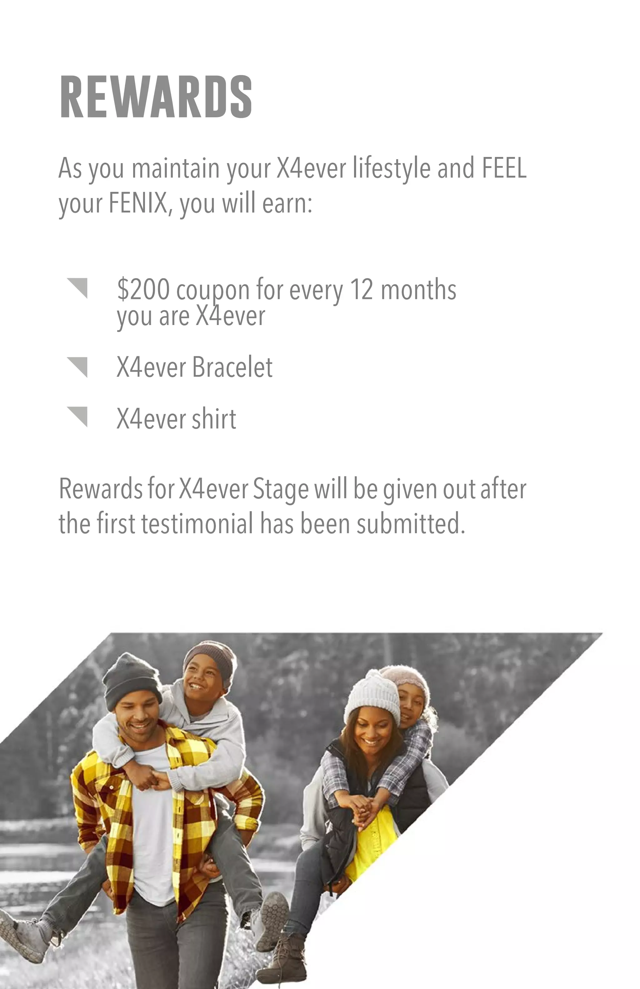 rewards
As you maintain your X4ever lifestyle and FEEL
your FENIX, you will earn:
$200 coupon for every 12 months
you are X4ever
X4ever Bracelet
X4ever shirt
RewardsforX4everStagewillbegivenoutafter
the first testimonial has been submitted.
 