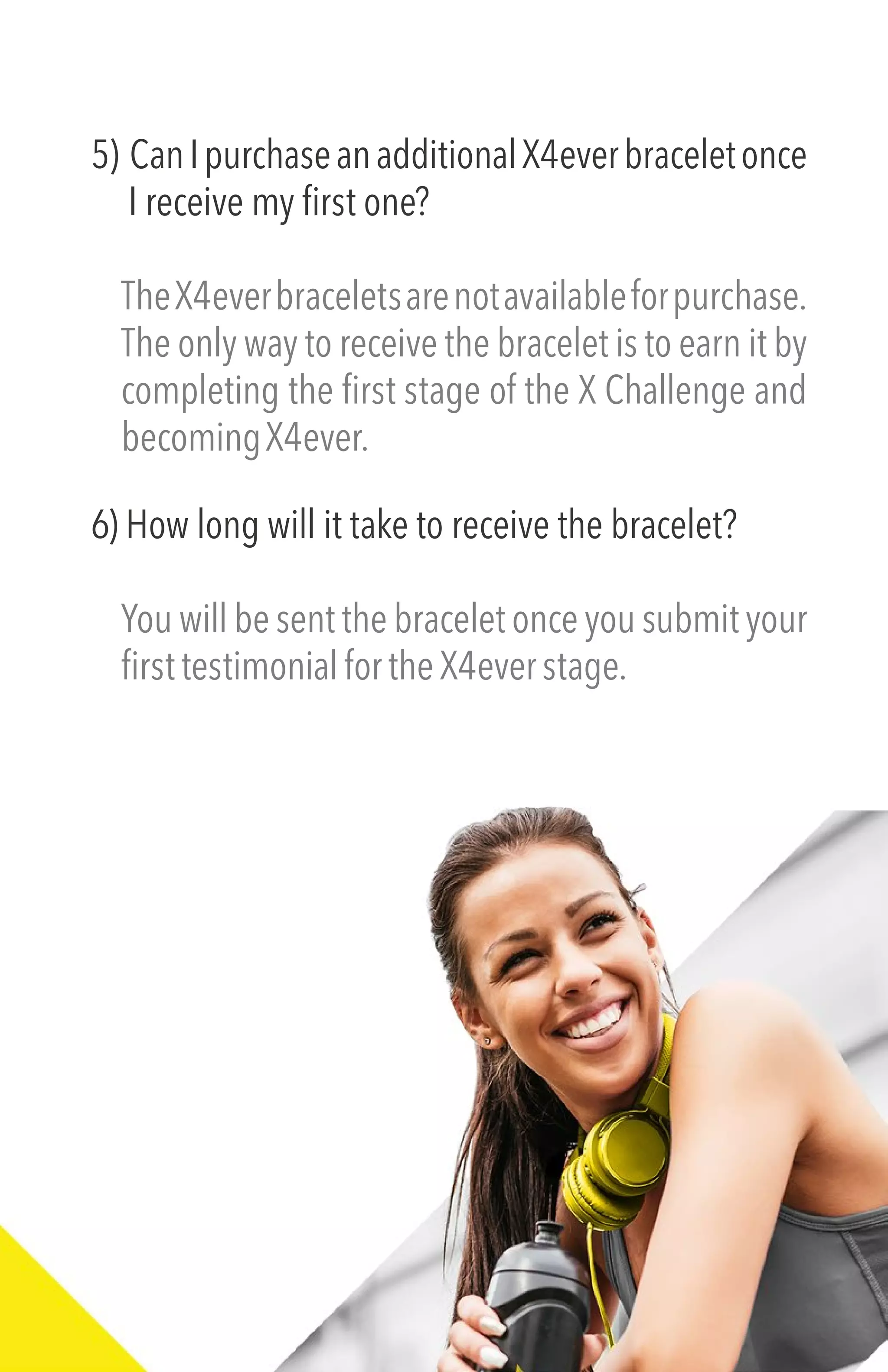 5) CanIpurchaseanadditionalX4everbraceletonce
I receive my first one?
TheX4everbraceletsarenotavailableforpurchase.
The only way to receive the bracelet is to earn it by
completing the first stage of the X Challenge and
becomingX4ever.
6) How long will it take to receive the bracelet?
You will be sent the bracelet once you submit your
firsttestimonialfortheX4everstage.
 
