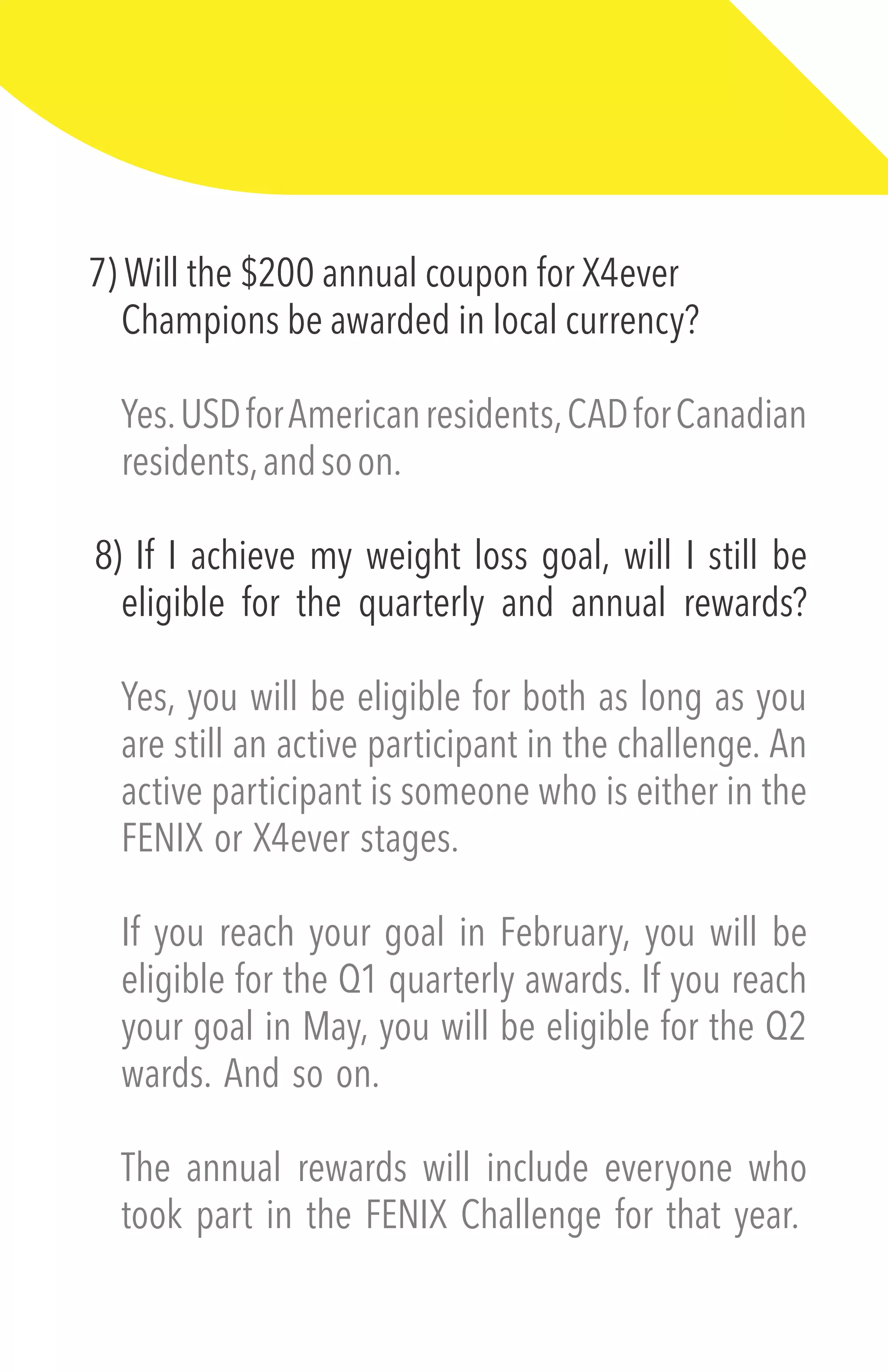 7) Will the $200 annual coupon for X4ever
Champions be awarded in local currency?
Yes.USDforAmericanresidents,CADforCanadian
residents,andsoon.
8) If I achieve my weight loss goal, will I still be
eligible for the quarterly and annual rewards?
Yes, you will be eligible for both as long as you
are still an active participant in the challenge. An
active participant is someone who is either in the
FENIX or X4ever stages.
If you reach your goal in February, you will be
eligible for the Q1 quarterly awards. If you reach
your goal in May, you will be eligible for the Q2
wards. And so on.
The annual rewards will include everyone who
took part in the FENIX Challenge for that year.
 
