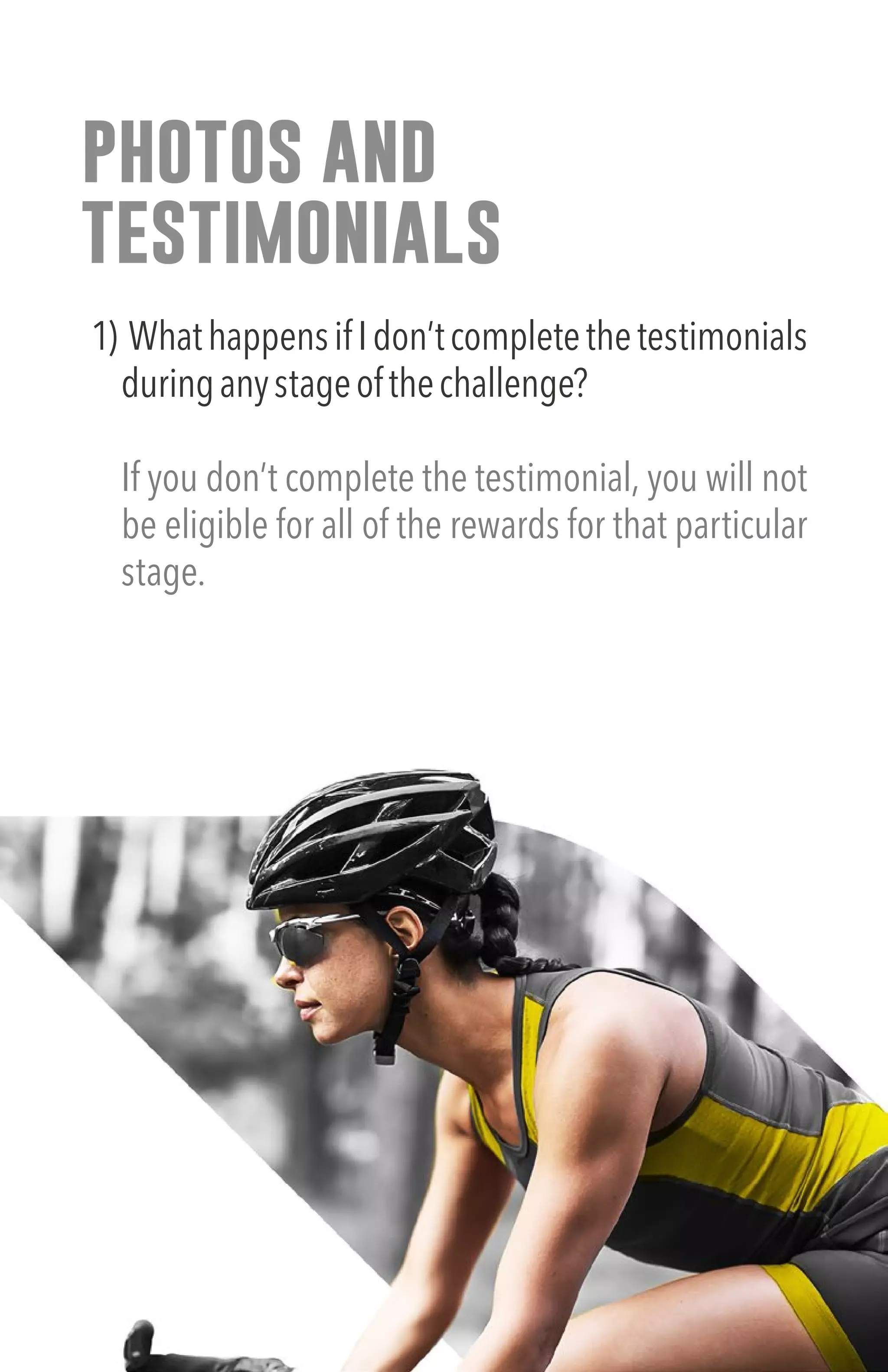 photos and
testimonials
1) WhathappensifIdon’tcompletethetestimonials
duringanystageofthechallenge?
If you don’t complete the testimonial, you will not
be eligible for all of the rewards for that particular
stage.
 