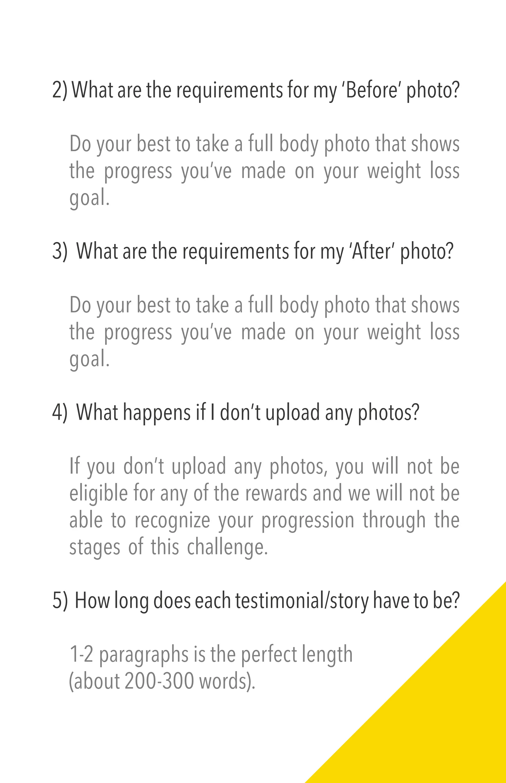 2) What are the requirements for my ‘Before’ photo?
Do your best to take a full body photo that shows
the progress you’ve made on your weight loss
goal.
3) What are the requirements for my ‘After’ photo?
Do your best to take a full body photo that shows
the progress you’ve made on your weight loss
goal.
4) What happens if I don’t upload any photos?
If you don’t upload any photos, you will not be
eligible for any of the rewards and we will not be
able to recognize your progression through the
stages of this challenge.
5) Howlongdoeseachtestimonial/storyhavetobe?
1-2 paragraphs is the perfect length
(about 200-300 words).
 