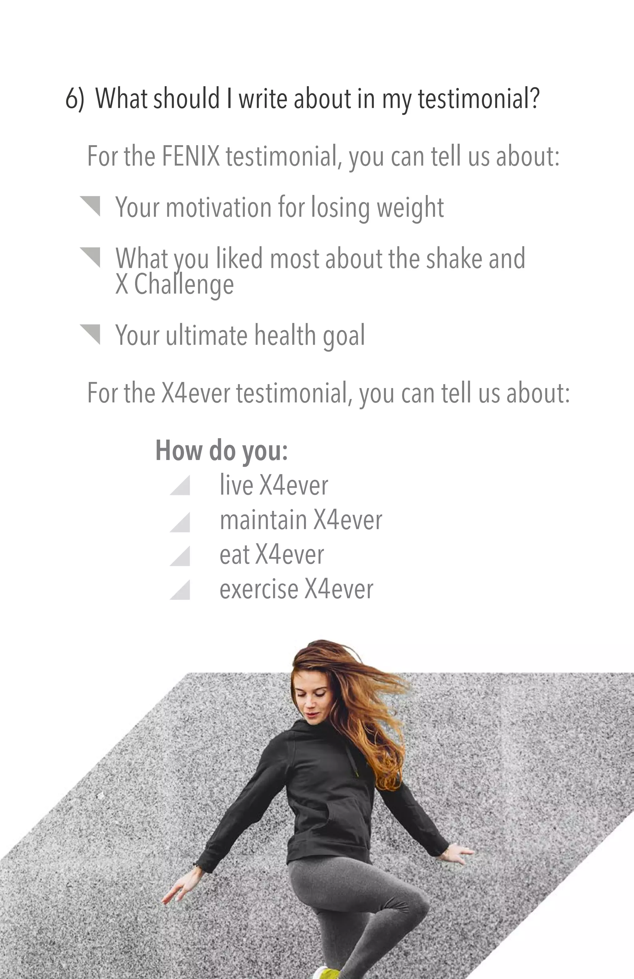 6) What should I write about in my testimonial?
For the FENIX testimonial, you can tell us about:
Your motivation for losing weight
What you liked most about the shake and
X Challenge
Your ultimate health goal
For the X4ever testimonial, you can tell us about:
How do you:
live X4ever
maintain X4ever
eat X4ever
exercise X4ever
 