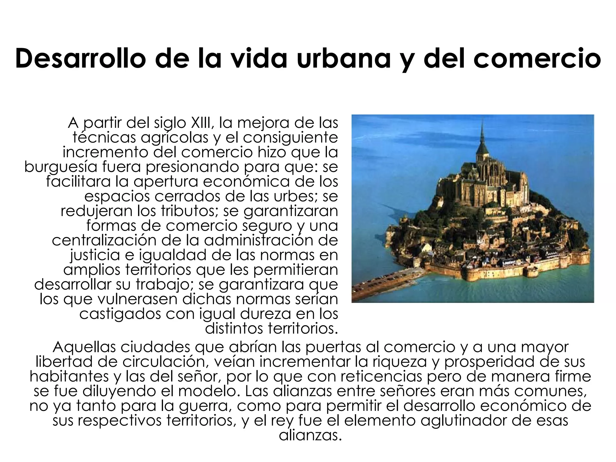 Desarrollo de la vida urbana y del comercio A partir del siglo XIII, la mejora de las técnicas agrícolas y el consiguiente incremento del comercio hizo que la burguesía fuera presionando para que: se facilitara la apertura económica de los espacios cerrados de las urbes; se redujeran los tributos; se garantizaran formas de comercio seguro y una centralización de la administración de justicia e igualdad de las normas en amplios territorios que les permitieran desarrollar su trabajo; se garantizara que los que vulnerasen dichas normas serían castigados con igual dureza en los distintos territorios. Aquellas ciudades que abrían las puertas al comercio y a una mayor libertad de circulación, veían incrementar la riqueza y prosperidad de sus habitantes y las del señor, por lo que con reticencias pero de manera firme se fue diluyendo el modelo. Las alianzas entre señores eran más comunes, no ya tanto para la guerra, como para permitir el desarrollo económico de sus respectivos territorios, y el rey fue el elemento aglutinador de esas alianzas. 