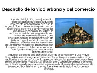 Desarrollo de la vida urbana y del comercio A partir del siglo XIII, la mejora de las técnicas agrícolas y el consiguiente incremento del comercio hizo que la burguesía fuera presionando para que: se facilitara la apertura económica de los espacios cerrados de las urbes; se redujeran los tributos; se garantizaran formas de comercio seguro y una centralización de la administración de justicia e igualdad de las normas en amplios territorios que les permitieran desarrollar su trabajo; se garantizara que los que vulnerasen dichas normas serían castigados con igual dureza en los distintos territorios. Aquellas ciudades que abrían las puertas al comercio y a una mayor libertad de circulación, veían incrementar la riqueza y prosperidad de sus habitantes y las del señor, por lo que con reticencias pero de manera firme se fue diluyendo el modelo. Las alianzas entre señores eran más comunes, no ya tanto para la guerra, como para permitir el desarrollo económico de sus respectivos territorios, y el rey fue el elemento aglutinador de esas alianzas. 