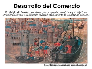 Desarrollo del Comercio Desembarco de mercancías en un puerto medieval En el siglo XIII Europa conoció una gran prosperidad económica que mejoró las condiciones de vida. Esta situación favoreció el crecimiento de la población europea.  