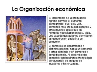 La Organización económica El incremento de la producción agraria permitió el aumento demográfico, que, a su vez, demandó más productos agrarios y otras muchas cosas que los hombres necesitaban para su vida. Los excedentes agrarios permitieron la recuperación paulatina del comercio. El comercio se desarrollaba a distintas escalas, había un comercio a larga distancia y un comercio a corta distancia. Al desarrollo del comercio colaboraron la tranquilidad por ausencia de ataques de invasores y las cruzadas.  