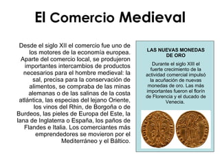 LAS NUEVAS MONEDAS DE ORO Durante el siglo XIII el fuerte crecimiento de la actividad comercial impulsó la acuñación de nuevas monedas de oro. Las más importantes fueron el florín de Florencia y el ducado de Venecia.  Desde el siglo XII el comercio fue uno de los motores de la economía europea. Aparte del comercio local, se produjeron importantes intercambios de productos necesarios para el hombre medieval: la sal, precisa para la conservación de alimentos, se compraba de las minas alemanas o de las salinas de la costa atlántica, las especias del lejano Oriente, los vinos del Rhin, de Borgoña o de Burdeos, las pieles de Europa del Este, la lana de Inglaterra o España, los paños de Flandes e Italia. Los comerciantes más emprendedores se movieron por el Mediterráneo y el Báltico.                               El  Comercio  Medieval 