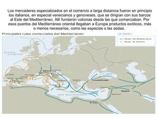 Los mercaderes especializados en el comercio a larga distancia fueron en principio los italianos, en especial venecianos y genoveses, que se dirigían con sus barcos al Este del Mediterráneo. Allí fundaron colonias desde las que comerciaban. Por esos puertos del Mediterráneo oriental llegaban a Europa productos exóticos, más o menos necesarios, como las especias o las sedas.  