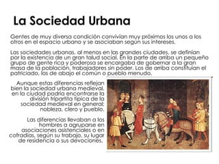 La Sociedad Urbana Gentes de muy diversa condición convivían muy próximos los unos a los otros en el espacio urbano y se asociaban según sus intereses. Las sociedades urbanas, al menos en las grandes ciudades, se definían por la existencia de un gran talud social. En la parte de arriba un pequeño grupo de gente rica y poderosa se encargaba de gobernar a la gran masa de la población, trabajadores sin poder. Los de arriba constituían el patriciado, los de abajo el común o pueblo menudo.  Aunque estas diferencias reflejan bien la sociedad urbana medieval, en la ciudad podría encontrarse la división tripartita típica de la sociedad medieval en general: nobleza, clero y pueblo. Las diferencias llevaban a los hombres a agruparse en asociaciones asistenciales o en cofradías, según su trabajo, su lugar de residencia o sus devociones.  