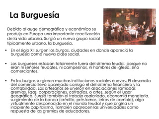 La Burguesía En el siglo XII surgen los  burgos , ciudades en donde apareció la burguesía como nueva clase social.  Los burgueses estaban totalmente fuera del sistema feudal, porque no eran ni señores feudales, ni campesinos, ni hombres de iglesia, sino comerciantes. En los burgos surgieron muchas instituciones sociales nuevas. El desarrollo del comercio llevó aparejado consigo el del sistema financiero y la contabilidad. Los artesanos se unieron en asociaciones llamadas gremios, ligas, corporaciones, cofradías, o artes, según el lugar geográfico. Surgió también el trabajo asalariado, economía monetaria, surgimiento de la banca (crédito, préstamos, letras de cambio), algo virtualmente desconocido en el mundo feudal y que origina un incipiente capitalismo. También aparecen las universidades como respuesta de los gremios de educadores. Debido al auge demográfico y económico se produjo en Europa una importante reactivación de la vida urbana. Surgió un nuevo grupo social típicamente urbano, la burguesía.  