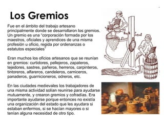Los Gremios Fue en el ámbito del trabajo artesano principalmente donde se desarrollaron los gremios. Un gremio es una “corporación formada por los maestros, oficiales y aprendices de una misma profesión u oficio, regida por ordenanzas o estatutos especiales”  Eran muchos los oficios artesanos que se reunían en gremios: curtidores, pellejeros, zapateros, tejedores, sastres, pañeros, herreros, carpinteros, tintoreros, alfareros, candeleros, carniceros, panaderos, guarnicioneros, odreros, etc. En las ciudades medievales los trabajadores de una misma actividad solían reunirse para ayudarse mutuamente, y crearon gremios y cofradías. Era importante ayudarse porque entonces no existía una organización del estado que les ayudara si estaban enfermos, si se hacían mayores o si tenían alguna necesidad de otro tipo.  