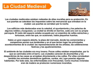 Las ciudades medievales estaban rodeadas de altas murallas para su protección. En sus puertas se cobraban los impuestos sobre las mercancías que entraban en la ciudad. Las puertas se cerraban por la noche. Los edificios más destacados eran la catedral, el ayuntamiento y los palacios de algunos nobles y burgueses. La ciudad se dividía en barrios, cada uno con su propia parroquia. El resto del espacio estaba ocupado por un enjambre de calles estrechas y tortuosas, entre las que, en ocasiones, había pequeños huertos. Había un gran espacio abierto, la plaza del mercado, donde los comerciantes y campesinos ponían sus tenderetes y en el que tenían lugar los principales acontecimientos de la ciudad: las representaciones de los artistas, las celebraciones festivas y los ajusticiamientos. El ambiente de las ciudades era muy insano. Pocas calles estaban empedradas, por lo que se caminaba entre el barro. Las ciudades carecían de alcantarillas y los desperdicios de las casas se arrojaban directamente a las calles. Por ellas correteaban también los animales domésticos (gallinas, cerdos, etc.) que poseían algunos habitantes. Por todo esto, las enfermedades eran frecuentes. Como muchas viviendas eran de madera se producían numerosos incendios. La Ciudad Medieval 