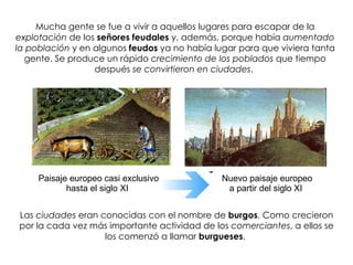 Paisaje europeo casi exclusivo hasta el siglo XI  Nuevo paisaje europeo a partir del siglo XI  Mucha gente se fue a vivir a aquellos lugares para escapar de la  explotación  de los  señores feudales  y, además, porque había  aumentado la población  y en algunos  feudos  ya no había lugar para que viviera tanta gente. Se produce un rápido  crecimiento de los poblados  que tiempo después  se convirtieron en ciudades .  Las  ciudades  eran conocidas con el nombre de  burgos . Como crecieron por la cada vez más importante actividad de los  comerciantes , a ellos se los comenzó a llamar  burgueses .  