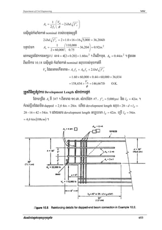 Department of Civil Engineering                                                            NPIC




                              1 ⎛ Vu              ⎞
                     Av =         ⎜ − 2λbd f 'c   ⎟
                             2 fv ⎜ φ
                                  ⎝
                                                  ⎟
                                                  ⎠
ersIusþg;kMlaMgkat; nominal rbs;ebtugsuT§KW
                     2λbd f 'c = 2 × 1.0 × 16 × 16 5,000 = 36,204lb
                                 ⎛ 110,000          ⎞
bnÞab;mk       Av =
                           1
                                 ⎜
                     2 × 60,000 ⎝ 0.75
                                           − 36,204 ⎟ = 0.92in.2
                                                    ⎠
sakl,gEdkkgGkSr U 4#4 = 4(2 × 0.20) = 1.60in.2 . BIelIkmun/ Ah = 0.44in.2 . dUcenH
BIsmIkar 10.18 ersIusþg; kMlaMgkat; nominal srubrbs;muxkat;KW
               Vn EdlGacekItman = Av f y + Ah f y + 2λbd f 'c

                                         = 1.60 × 60,000 + 0.44 × 60,000 + 36,034
                                                      V
                                         = 158,434 > u = 146,667lb        O.K.
                                                      φ
RtYtBinitütMrUvkar Development Length sMrab;karf<k;
         EdkBRgwg As KW 3#7 . BItarag 10>3/ sMrab;Edk #7 / f 'c = 5,000 psi nig ld = 42in. .
kMBs;FñwmEdlmin dapped = 2 ft 4in. = 28in. ehIy development length srub = 28 − d + ld =
28 − 16 + 42 = 54in. . edaysar development length Gb,brma l d = 42in. eRbI l d = 54in.

= 4 ft 6in.(108cm ) .




tMNsMrab;Ggát;ebtugeRbkugRtaMg                                                            653
 