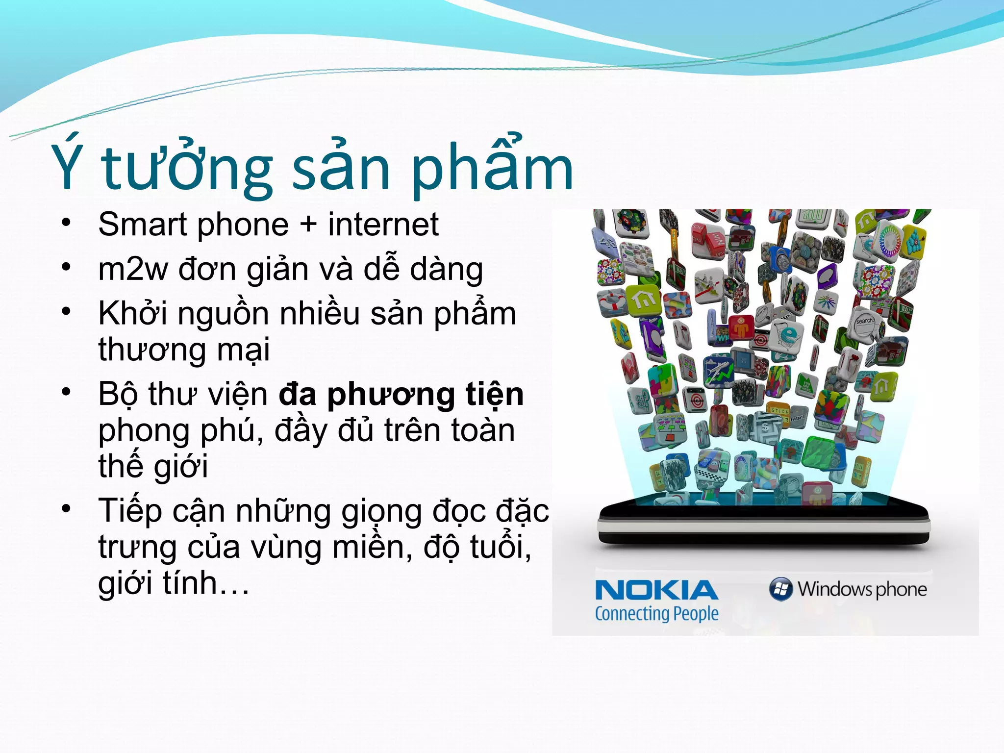 Ý tưởng sản phẩm
• Smart phone + internet
• m2w đơn giản và dễ dàng
• Khởi nguồn nhiều sản phẩm
  thương mại
• Bộ thư viện đa phương tiện
  phong phú, đầy đủ trên toàn
  thế giới
• Tiếp cận những giọng đọc đặc
  trưng của vùng miền, độ tuổi,
  giới tính…
 