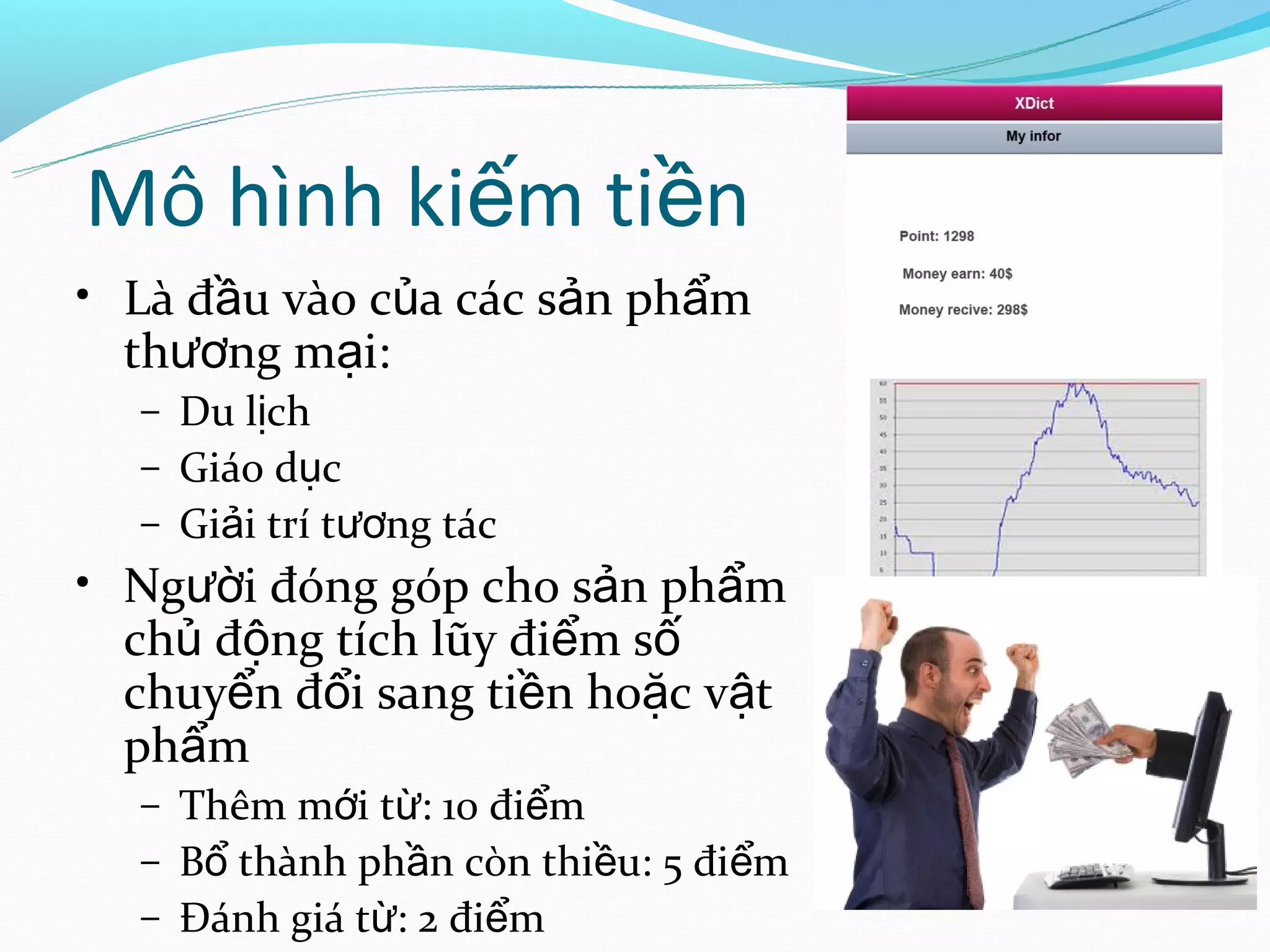 Mô hình kiếm tiền
• Là đầu vào của các sản phẩm
  thương mại:
  – Du lịch
  – Giáo dục
  – Giải trí tương tác
• Người đóng góp cho sản phẩm
  chủ động tích lũy điểm số
  chuyển đổi sang tiền hoặc vật
  phẩm
  – Thêm mới từ: 10 điểm
  – Bổ thành phần còn thiều: 5 điểm
  – Đánh giá từ: 2 điểm
 