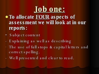 Job one: To allocate  FOUR  aspects of assessment we will look at in our reports: -  Subject content -  Explaining as well as describing The use of full stops & capital letters and correct spelling.  -  Well presented and clear to read. 