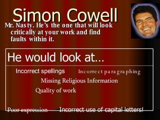 Simon Cowell Mr. Nasty. He’s the one that will look critically at your work and find faults within it. Incorrect spellings   Incorrect paragraphing   Missing Religious Information Quality of work  Poor expression   Incorrect use of capital letters!  He would look at… 