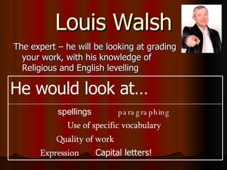 Louis Walsh The expert – he will be looking at grading your work, with his knowledge of Religious and English levelling spellings   paragraphing   Use of specific vocabulary  Quality of work  Expression   Capital letters!  He would look at… 