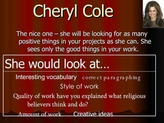 Cheryl Cole The nice one – she will be looking for as many positive things in your projects as she can. She sees only the good things in your work.  Interesting vocabulary  correct paragraphing   Style of work Quality of work have you explained what religious believers think and do?  Amount of work   Creative ideas  She would look at… 