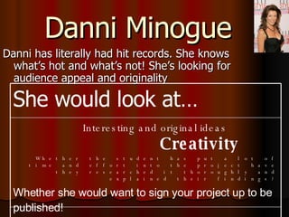 Danni Minogue Danni has literally had hit records. She knows what’s hot and what’s not! She’s looking for audience appeal and originality Interesting and original ideas   Creativity Whether the student has put a lot of time and effort into the project have they researched it thoroughly and explained their findings? Whether she would want to sign your project up to be published!   She would look at… 