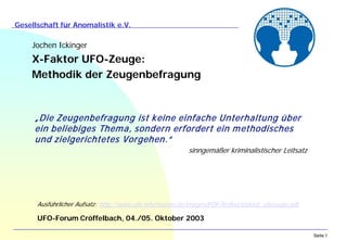 Seite 1
Gesellschaft für Anomalistik e.V.
Jochen Ickinger
X-Faktor UFO-Zeuge:
Methodik der Zeugenbefragung
UFO-Forum Cröffelbach, 04./05. Oktober 2003
„Die Zeugenbefragung ist keine einfache Unterhaltung über
ein beliebiges Thema, sondern erfordert ein methodisches
und zielgerichtetes Vorgehen.“
sinngemäßer kriminalistischer Leitsatz
Ausführlicher Aufsatz: http://www.ufo-information.de/images/PDF/Artikel/xfaktor_ufozeuge.pdf
 