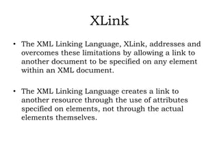 XLink
• The XML Linking Language, XLink, addresses and
overcomes these limitations by allowing a link to
another document to be specified on any element
within an XML document.
• The XML Linking Language creates a link to
another resource through the use of attributes
specified on elements, not through the actual
elements themselves.
 