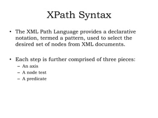 XPath Syntax
• The XML Path Language provides a declarative
notation, termed a pattern, used to select the
desired set of nodes from XML documents.
• Each step is further comprised of three pieces:
– An axis
– A node test
– A predicate
 