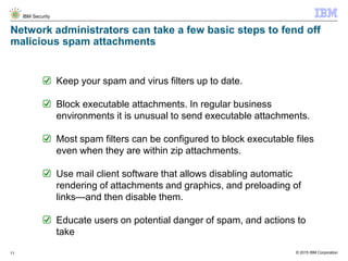 © 2015 IBM Corporation
IBM Security
11
Network administrators can take a few basic steps to fend off
malicious spam attachments
Keep your spam and virus filters up to date.
Block executable attachments. In regular business
environments it is unusual to send executable attachments.
Most spam filters can be configured to block executable files
even when they are within zip attachments.
Use mail client software that allows disabling automatic
rendering of attachments and graphics, and preloading of
links—and then disable them.
Educate users on potential danger of spam, and actions to
take
 