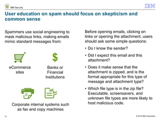 © 2015 IBM Corporation
IBM Security
12
User education on spam should focus on skepticism and
common sense
Before opening emails, clicking on
links or opening the attachment, users
should ask some simple questions:
• Do I know the sender?
• Did I expect this email and this
attachment?
• Does it make sense that the
attachment is zipped, and is the
format appropriate for this type of
message and attachment type?
• Which file type is in the zip file?
Executable, screensavers, and
unknown file types are more likely to
host malicious code.
Spammers use social engineering to
mask malicious links, making emails
mimic standard messages from:
eCommerce
sites
$
Banks or
Financial
Institutions
Corporate internal systems such
as fax and copy machines
 