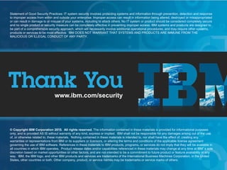 © 2015 IBM Corporation
IBM Security
20
www.ibm.com/security
© Copyright IBM Corporation 2013. All rights reserved. The information contained in these materials is provided for informational purposes
only, and is provided AS IS without warranty of any kind, express or implied. IBM shall not be responsible for any damages arising out of the use
of, or otherwise related to, these materials. Nothing contained in these materials is intended to, nor shall have the effect of, creating any
warranties or representations from IBM or its suppliers or licensors, or altering the terms and conditions of the applicable license agreement
governing the use of IBM software. References in these materials to IBM products, programs, or services do not imply that they will be available in
all countries in which IBM operates. Product release dates and/or capabilities referenced in these materials may change at any time at IBM’s sole
discretion based on market opportunities or other factors, and are not intended to be a commitment to future product or feature availability in any
way. IBM, the IBM logo, and other IBM products and services are trademarks of the International Business Machines Corporation, in the United
States, other countries or both. Other company, product, or service names may be trademarks or service marks of others.
Statement of Good Security Practices: IT system security involves protecting systems and information through prevention, detection and response
to improper access from within and outside your enterprise. Improper access can result in information being altered, destroyed or misappropriated
or can result in damage to or misuse of your systems, including to attack others. No IT system or product should be considered completely secure
and no single product or security measure can be completely effective in preventing improper access. IBM systems and products are designed to
be part of a comprehensive security approach, which will necessarily involve additional operational procedures, and may require other systems,
products or services to be most effective. IBM DOES NOT WARRANT THAT SYSTEMS AND PRODUCTS ARE IMMUNE FROM THE
MALICIOUS OR ILLEGAL CONDUCT OF ANY PARTY.
www.ibm.com/security
© Copyright IBM Corporation 2015. All rights reserved. The information contained in these materials is provided for informational purposes
only, and is provided AS IS without warranty of any kind, express or implied. IBM shall not be responsible for any damages arising out of the use
of, or otherwise related to, these materials. Nothing contained in these materials is intended to, nor shall have the effect of, creating any
warranties or representations from IBM or its suppliers or licensors, or altering the terms and conditions of the applicable license agreement
governing the use of IBM software. References in these materials to IBM products, programs, or services do not imply that they will be available in
all countries in which IBM operates. Product release dates and/or capabilities referenced in these materials may change at any time at IBM’s sole
discretion based on market opportunities or other factors, and are not intended to be a commitment to future product or feature availability in any
way. IBM, the IBM logo, and other IBM products and services are trademarks of the International Business Machines Corporation, in the United
States, other countries or both. Other company, product, or service names may be trademarks or service marks of others.
Statement of Good Security Practices: IT system security involves protecting systems and information through prevention, detection and response
to improper access from within and outside your enterprise. Improper access can result in information being altered, destroyed or misappropriated
or can result in damage to or misuse of your systems, including to attack others. No IT system or product should be considered completely secure
and no single product or security measure can be completely effective in preventing improper access. IBM systems and products are designed to
be part of a comprehensive security approach, which will necessarily involve additional operational procedures, and may require other systems,
products or services to be most effective. IBM DOES NOT WARRANT THAT SYSTEMS AND PRODUCTS ARE IMMUNE FROM THE
MALICIOUS OR ILLEGAL CONDUCT OF ANY PARTY.
 