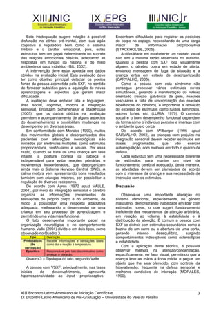 Esta inadequação sugere relação à possível
disfunção no córtex pré-frontal, com sua ação
cognitiva e reguladora bem como o sistema
límbico e o caráter emocional, pois, estas
estruturas têm um papel determinante no suporte
das reações emocionais básicas, adaptando as
respostas em função da história e do meio
ambiente de cada indivíduo (GIL, 2002).
A intervenção deve estar apoiada nos dados
obtidos na avaliação inicial. Esta avaliação deve
ter como objetivo principal detectar os pontos
fortes da pessoa acometida pela SXF, no sentido
de fornecer subsídios para a aquisição de novas
aprendizagens e aspectos que geram maior
dificuldade.
A avaliação deve enfocar fala e linguagem,
área social, cognitiva, motora e integração
sensorial. Enfatizam Scharfenaker e Stackhouse
(2005), que os dados obtidos na avaliação
permitem o acompanhamento de alguns aspectos
do desenvolvimento e possibilitam mudanças no
desempenho em diversas áreas.
Em conformidade com Morales (1990), muitos
dos movimentos globais e desorganizados dos
pacientes com alterações neurológicas são
iniciados por aferências múltiplas, como estímulos
proprioceptivos, vestibulares e visuais. Por essa
razão, quando se trata de uma criança em fase
infantil, a postura correta da cabeça é
indispensável para evitar reações primárias e
movimentos incoordenados, que desorganizam
ainda mais o Sistema Nervoso Central (SNC). A
calma motora vem apresentando bons resultados
também com crianças maiores, por possibilitar a
regulação de diversos receptores.
De acordo com Ayres (1972 apud VALLE,
2004), por meio da integração sensorial o cérebro
organiza as informações provenientes de
sensações do próprio corpo e do ambiente, de
modo a possibilitar uma resposta adaptativa
adequada, melhorando o desempenho de uma
criança em seu processo de aprendizagem e
permitindo uma vida mais funcional.
O tato desempenha importante papel na
organização neurológica e no comportamento
humano. Valle (2004) divide-o em dois tipos, como
observado no Quadro 3.
Tipo
Protopáticos
(de
percepção)
Epicrítico

Descrição
Recebe informações e sensações táteis
como dor e reação à temperatura.
Responsável pelo tato discriminativo como
pressão e vibração.

Quadro 3 – Tipologia do tato, segundo Valle
A pessoa com VSXF, principalmente, nas fases
iniciais
do
desenvolvimento,
apresenta
hiporresponsividade ao input proprioceptivo.

Encontram dificuldade para registrar as posições
do corpo no espaço, necessitando de uma carga
maior
de
informação
proprioceptiva
(STACKHOUSE, 2005).
A dificuldade em estabelecer um contato visual
não tem a mesma razão observada no autismo.
Quando a pessoa com SXF foca visualmente
alguém, o cérebro opera em estado de alerta,
enviando mensagem de fuga da situação e a
criança entra em estado de desorganização
(CARVALHO, 2003).
Como a pessoa com esta síndrome não
consegue processar vários estímulos novos
simultâneos, gerando a manifestação do reflexo
orientado (reação galvânica da pele, reações
vasculares e falta de sincronização das reações
bioelétricas do cérebro), é importante a remoção
do excesso de estímulos como ruídos, luminosos,
odores fortes, etc. (LURIA, 1979). O convívio
social e o bom desempenho funcional dependem
da forma como o indivíduo percebe e interage com
o ambiente que o cerca.
De acordo com Wilbarger (1995 apud
CARVALHO, 2003), as crianças com prejuízo na
integração sensorial devem receber estímulos em
doses
programadas,
que
vão
exercer
autorregulação, com melhora em todo o quadro de
defesa.
Cada indivíduo tem uma necessidade diferente
de estímulos para manter um nível de
funcionamento cerebral adequado, desta maneira,
as atividades devem ser planejadas de acordo
com o interesse da criança e sua necessidade de
interação com os estímulos.
Discussão
Observa-se uma importante alteração no
sistema atencional, especialmente, no gênero
masculino, demonstrando inabilidade em lidar com
estímulos novos, o que sugeri funcionamento
ineficiente dos mecanismos de atenção arbitrária,
em relação ao volume, à estabilidade e à
distribuição da atenção. É comum a pessoa com
SXF se distrair com estímulos secundários como a
buzina de um carro ou a abertura de uma porta,
gerando
intenso
desequilíbrio,
surgindo
comportamentos indesejáveis como estereotipias
e irritabilidade.
Com a aplicação desta técnica, é possível
observar melhora na atenção/concentração,
especificamente, no foco visual, permitindo que a
criança leve as mãos à linha média e pegue um
objeto que lhe seja oferecido, com controle da
hiperativação, frequente na defesa sensorial e
melhores condições de interação (MORALES,
1990).

XIII Encontro Latino Americano de Iniciação Científica e
IX Encontro Latino Americano de Pós-Graduação – Universidade do Vale do Paraíba

3

 