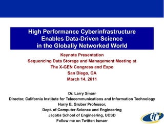 High Performance Cyberinfrastructure
               Enables Data-Driven Science
             in the Globally Networked World
                        Keynote Presentation
          Sequencing Data Storage and Management Meeting at
                    The X-GEN Congress and Expo
                            San Diego, CA
                            March 14, 2011


                                    Dr. Larry Smarr
Director, California Institute for Telecommunications and Information Technology
                              Harry E. Gruber Professor,
                    Dept. of Computer Science and Engineering
                        Jacobs School of Engineering, UCSD
                                                                             1
                             Follow me on Twitter: lsmarr
 
