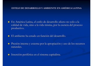 ESTILO DE DESARROLLO Y AMBIENTE EN AMÉRICA LATINA




En América Latina, el estilo de desarrollo afecto no solo a la
calidad de vida, sino a la vida misma, por la esencia del proceso
productivo.

El ambiente ha estado en función del desarrollo.

Presión interna y externa por la apropiación y uso de los recursos
naturales.

Inserción periférica en el sistema capitalista.
 