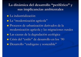 La dinámica del desarrollo “periférico” y
     sus implicancias ambientales
La industrialización
La “modernización agrícola”
Procesos de urbanización derivados de la
modernización agrícola y las migraciones rurales
Las causas de la degradación ecológica
Crisis del “estilo” de desarrollo en los ´90
Desarrollo “endógeno y sostenible”
 