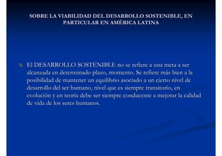 SOBRE LA VIABILIDAD DEL DESARROLLO SOSTENIBLE, EN
            PARTICULAR EN AMÉRICA LATINA




El DESARROLLO SOSTENIBLE no se refiere a una meta a ser
alcanzada en determinado plazo, momento. Se refiere más bien a la
posibilidad de mantener un equilibrio asociado a un cierto nivel de
desarrollo del ser humano, nivel que es siempre transitorio, en
evolución y en teoría debe ser siempre conducente a mejorar la calidad
de vida de los seres humanos.
 