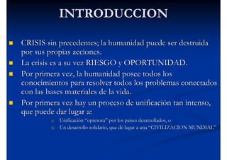 INTRODUCCION

CRISIS sin precedentes; la humanidad puede ser destruida
por sus propias acciones.
La crisis es a su vez RIESGO y OPORTUNIDAD.
Por primera vez, la humanidad posee todos los
conocimientos para resolver todos los problemas conectados
con las bases materiales de la vida.
Por primera vez hay un proceso de unificación tan intenso,
que puede dar lugar a:
        a)   Unificación “opresora” por los paises desarrollados, o
        b)   Un desarrollo solidario, que dé lugar a una “CIVILIZACION MUNDIAL”
 