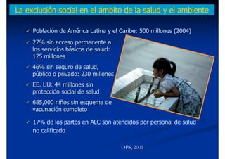 La exclusión social en el ámbito de la salud y el ambiente

     Población de América Latina y el Caribe: 500 millones (2004)
     27% sin acceso permanente a
     los servicios básicos de salud:
     125 millones
     46% sin seguro de salud,
     público o privado: 230 millones
     EE. UU: 44 millones sin
     protección social de salud
     685,000 niños sin esquema de
     vacunación completo

     17% de los partos en ALC son atendidos por personal de salud
     no calificado

                                       OPS, 2005
 