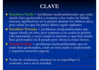 CLAVE
Semáforo Verde = problemas medioambientales que están
siendo bien gestionados o respecto a los cuales ha habido
mejoras significativas en la gestión durante los últimos años,
pero sobre los que los países deben seguir vigilantes.
Semáforo Naranja = problemas medioambientales que
siguen siendo un reto, pero respecto a los cuales la gestión
está mejorando, o cuyo estado es incierto, o que han estado
bien gestionados en el pasado pero ahora lo están menos.
Semáforo Rojo = problemas medioambientales que no
están bien gestionados, están en mal estado o empeorando
y requieren atención urgente.

Todas las tendencias, mientras no se especifique lo
contrario, son a nivel mundial.
 