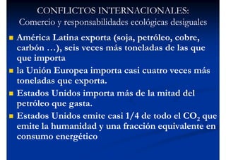 CONFLICTOS INTERNACIONALES:
Comercio y responsabilidades ecológicas desiguales
América Latina exporta (soja, petróleo, cobre,
carbón …), seis veces más toneladas de las que
que importa
la Unión Europea importa casi cuatro veces más
toneladas que exporta.
Estados Unidos importa más de la mitad del
petróleo que gasta.
Estados Unidos emite casi 1/4 de todo el CO2 que
emite la humanidad y una fracción equivalente en
consumo energético
 