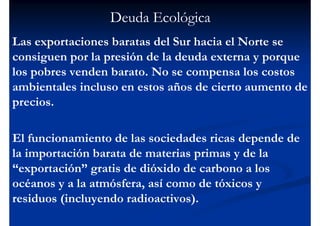 Deuda Ecológica
Las exportaciones baratas del Sur hacia el Norte se
consiguen por la presión de la deuda externa y porque
los pobres venden barato. No se compensa los costos
ambientales incluso en estos años de cierto aumento de
precios.

El funcionamiento de las sociedades ricas depende de
la importación barata de materias primas y de la
“exportación” gratis de dióxido de carbono a los
océanos y a la atmósfera, así como de tóxicos y
residuos (incluyendo radioactivos).
 