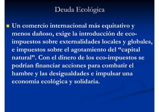 Deuda Ecológica

Un comercio internacional más equitativo y
menos dañoso, exige la introducción de eco-
impuestos sobre externalidades locales y globales,
e impuestos sobre el agotamiento del “capital
natural”. Con el dinero de los eco-impuestos se
podrían financiar acciones para combatir el
hambre y las desigualdades e impulsar una
economía ecológica y solidaria.
 